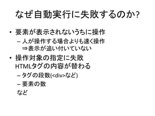 なぜ自動実行に失敗するのか?
• 要素が表示されないうちに操作
– 人が操作する場合よりも速く操作
⇒表示が追い付いていない
• 操作対象の指定に失敗
HTMLタグの内容が替わる
– タグの段数(<div>など)
– 要素の数
など
 