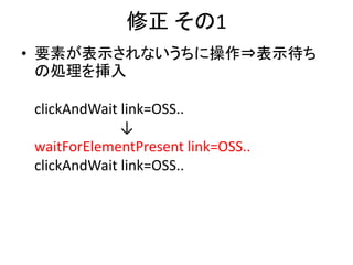 修正 その1
• 要素が表示されないうちに操作⇒表示待ち
の処理を挿入
clickAndWait link=OSS..
↓
waitForElementPresent link=OSS..
clickAndWait link=OSS..
 