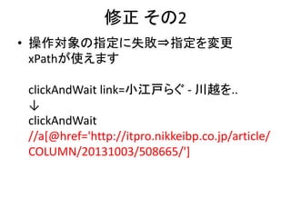修正 その2
• 操作対象の指定に失敗⇒指定を変更
xPathが使えます
clickAndWait link=小江戸らぐ - 川越を..
↓
clickAndWait
//a[@href='http://itpro.nikkeibp.co.jp/article/
COLUMN/20131003/508665/']
 