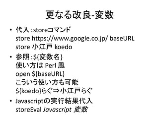 更なる改良-変数
• 代入：storeコマンド
store https://www.google.co.jp/ baseURL
store 小江戸 koedo
• 参照：${変数名}
使い方は Perl 風
open ${baseURL}
こういう使い方も可能
${koedo}らぐ⇒小江戸らぐ
• Javascriptの実行結果代入
storeEval Javascript 変数
 