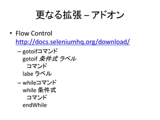 更なる拡張 – アドオン
• Flow Control
http://docs.seleniumhq.org/download/
– gotoifコマンド
gotoif 条件式 ラベル
コマンド
labe ラベル
– whileコマンド
while 条件式
コマンド
endWhile
 