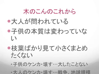 木のこんのこれから
大人が問われている
子供の本質は変わっていな
い
枝葉ばかり見て小さくまとめ
たくない
・子供のケンカ・壊す…大したことない
 