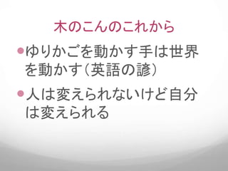 木のこんのこれから
ゆりかごを動かす手は世界
を動かす（英語の諺）
人は変えられないけど自分
は変えられる
 