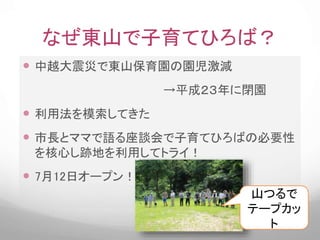 なぜ東山で子育てひろば？
 中越大震災で東山保育園の園児激減
→平成２３年に閉園
 利用法を模索してきた
 市長とママで語る座談会で子育てひろばの必要性
を核心し跡地を利用してトライ！
 7月12日オープン！！
山つるで
テープカッ
ト
 