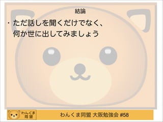 わんくま同盟 大阪勉強会 #58
結論
• ただ話しを聞くだけでなく、 
何か世に出してみましょう
 
