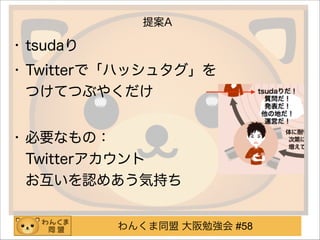 わんくま同盟 大阪勉強会 #58
提案A
• tsudaり
• Twitterで「ハッシュタグ」を 
つけてつぶやくだけ 
• 必要なもの： 
Twitterアカウント 
お互いを認めあう気持ち
 