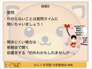 わんくま同盟 大阪勉強会 #58
提案B
• 質問
• わからないことは質問タイムに 
聞いちゃいましょう！ 
!
• 聞きにくい場合は： 
懇親会で聞く 
前置きする「的外れかもしれませんが…」 
 