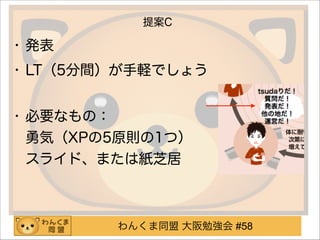 わんくま同盟 大阪勉強会 #58
提案C
• 発表
• LT（5分間）が手軽でしょう 
• 必要なもの： 
勇気（XPの5原則の1つ） 
スライド、または紙芝居
 