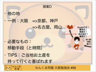 わんくま同盟 大阪勉強会 #58
提案D
• 他の地
• 一例：大阪 =>京都、神戸 
      =>名古屋、岡山
!
• 必要なもの： 
移動手段（と時間）
• TIPS：ご当地お土産を 
持って行くと喜ばれます
 
