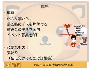 わんくま同盟 大阪勉強会 #58
提案E
• 運営
• 小さな事から： 
帰る時にイスを片付ける 
飲み会の場所を案内 
イベント募集をRT
!
• 必要なもの： 
気配り 
（私に欠けてるので詳細略）
 