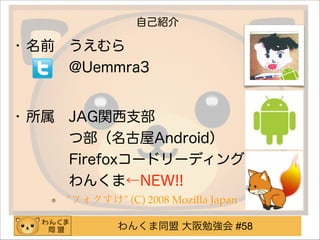 わんくま同盟 大阪勉強会 #58
自己紹介
• 名前 うえむら 
   @Uemmra3
!
• 所属 JAG関西支部 
   つ部（名古屋Android） 
   Firefoxコードリーディング 
   わんくま←NEW!!
"フォクすけ" (C) 2008 Mozilla Japan
 