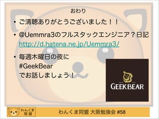 わんくま同盟 大阪勉強会 #58
おわり
•ご清聴ありがとうございました！！
•@Uemmra3のフルスタックエンジニア？日記 
http://d.hatena.ne.jp/Uemmra3/
•毎週木曜日の夜に 
#GeekBear 
でお話しましょう！
!
 