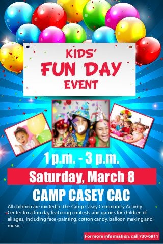 KIDS’

FUN DAY
EVENT

1 p.m. - 3 p.m.
Saturday, March 8
CAMP CASEY CAC

All children are invited to the Camp Casey Community Activity
Center for a fun day featuring contests and games for children of
all ages, including face-painting, cotton candy, balloon making and
music.
For more information, call 730-6811

 