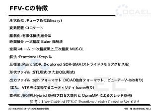 FFV-Cの特徴 
形状近似 :キューブ近似(Binary) 
変数配置 :コロケート 
離散化 :有限体積法,差分法 
時間積分 :一次精度 Euler 陽解法 
空間スキーム :一次精度風上,三次精度 MUSCL 
解法 :Fractional Step 法 
反復法 :Point SOR, 2-colored SOR-SMA(ストライドメモリアクセス版) 
形状ファイル :STL形式(またはOBJ形式) 
出力ファイル :sph フォーマット (VCAD独自フォーマット，ビューアーV-Isio有り) 
(また，VTK等に変換するユーティリティfconv有り) 
並列化 :等分割,Hybrid 並列(プロセス並列と OpneMP によるスレッド並列) 
参考：User Guide of FFV-C Frontflow / violet CartesianVer. 0.8.5 
2014年3月8日 オープンCAE勉強会@関西今野　雅 (株式会社OCAEL) 
 