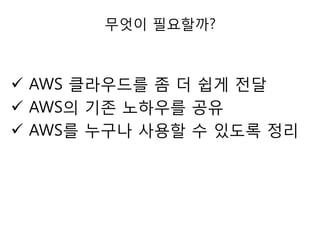 무엇이 필요할까?

 AWS 클라우드를 좀 더 쉽게 젂달
 AWS의 기존 노하우를 공유
 AWS를 누구나 사용할 수 있도록 정리

 