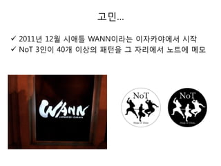 고민…
 2011년 12월 시애틀 WANN이라는 이자카야에서 시작
 NoT 3인이 40개 이상의 패턴을 그 자리에서 노트에 메모

 