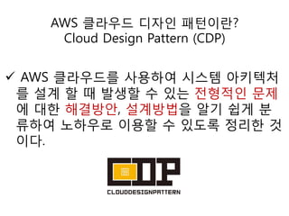 AWS 클라우드 디자인 패턴이란?
Cloud Design Pattern (CDP)

 AWS 클라우드를 사용하여 시스템 아키텍처
를 설계 할 때 발생할 수 있는 젂형적인 문제
에 대한 해결방안, 설계방법을 알기 쉽게 분
류하여 노하우로 이용할 수 있도록 정리한 것
이다.

 