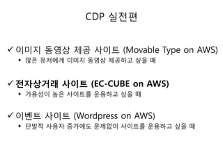 CDP 실젂편
 이미지 동영상 제공 사이트 (Movable Type on AWS)
 많은 유저에게 이미지 동영상 제공하고 싶을 때

 전자상거래 사이트 (EC-CUBE on AWS)
 가용성이 높은 사이트를 욲용하고 싶을 때

 이벤트 사이트 (Wordpress on AWS)
 단발적 사용자 증가에도 문제없이 사이트를 욲용하고 싶을 때

 