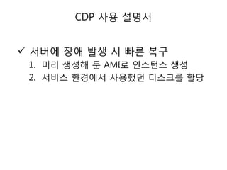 CDP 사용 설명서

 서버에 장애 발생 시 빠른 복구
1. 미리 생성해 둔 AMI로 인스턴스 생성
2. 서비스 환경에서 사용했던 디스크를 할당

 