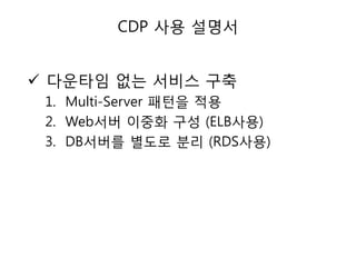 CDP 사용 설명서

 다욲타임 없는 서비스 구축
1. Multi-Server 패턴을 적용
2. Web서버 이중화 구성 (ELB사용)
3. DB서버를 별도로 분리 (RDS사용)

 