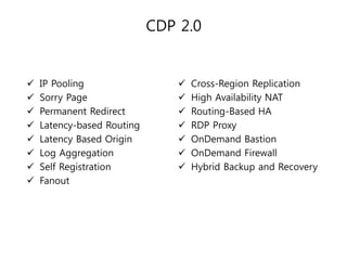 CDP 2.0










IP Pooling
Sorry Page
Permanent Redirect
Latency-based Routing
Latency Based Origin
Log Aggregation
Self Registration
Fanout









Cross-Region Replication
High Availability NAT
Routing-Based HA
RDP Proxy
OnDemand Bastion
OnDemand Firewall
Hybrid Backup and Recovery

 