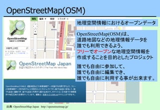 OpenStreetMap(OSM)
出典：OpenStreetMap Japan http://openstreetmap.jp/
OpenStreetMap(OSM)は、
道路地図などの地理情報データを
誰でも利用できるよう、
フリーでオープンな地理空間情報を
作成することを目的としたプロジェクト
誰でも自由に参加して、
誰でも自由に編集でき、
誰でも自由に利用する事が出来ます。
地理空間情報におけるオープンデータ
 