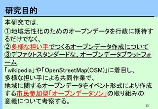 13
本研究では，
①地域活性化のためのオープンデータを行政に期待す
るだけでなく、
②多様な担い手でつくるオープンデータ作成について
③デファクトスタンダードな、オープンデータプラットフォ
ーム
「wikipedia」や「OpenStreetMap(OSM)」に着目し、
多様な担い手による共同作業で、
地域に関するオープンデータをイベント形式により作成
する市民参加型「オープンデータソン」の取り組みの
意義について考察する。
研究目的
 