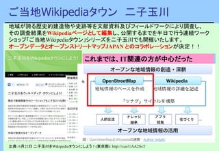 ご当地Wikipediaタウン 二子玉川
出典：6月22日 二子玉川をWikipediaタウンにしよう！(東京都): http://t.co/UAA2SxT
地域が誇る歴史的建造物や史跡等を文献資料及びフィールドワークにより調査し、
その調査結果をWikipediaページとして編集し、公開するまでを半日で行う連続ワーク
ショップ「ご当地Wikipediaタウン」シリーズを二子玉川でも開催いたします。
オープンデータとオープンストリートマップJAPAN とのコラボレーションが決定！！
オープンデータ＝Wikipedia＋OpenStreetMapこれまでは、IT関連の方が中心だった
 