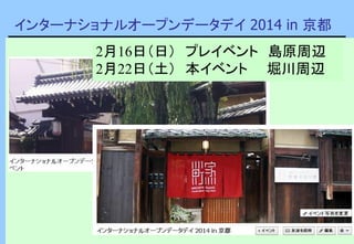 インターナショナルオープンデータデイ 2014 in 京都
2月16日（日） プレイベント 島原周辺
2月22日（土） 本イベント 堀川周辺
 