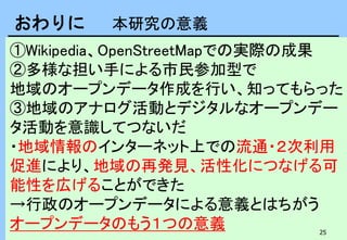 25
①Wikipedia、OpenStreetMapでの実際の成果
②多様な担い手による市民参加型で
地域のオープンデータ作成を行い、知ってもらった
③地域のアナログ活動とデジタルなオープンデー
タ活動を意識してつないだ
・地域情報のインターネット上での流通・２次利用
促進により、地域の再発見、活性化につなげる可
能性を広げることができた
→行政のオープンデータによる意義とはちがう
オープンデータのもう１つの意義
おわりに 本研究の意義
 
