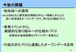 26
・他地域への適用
wiki,OSMともに都市部の情報が中心→情報にかたより
逆に自地域をオープンデータで、売り込む機会づくり
・単発イベントから、
継続的な取り組みへの仕組みづくり
総務省の地域情報化アドバイザー事業など
・行政のまちづくりと連携したオープンデータ活用
今後の課題
 
