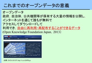 オープンデータ
政府，自治体，公共機関等が保有する大量の情報を公開し，
インターネットを通じて誰もが無料で
アクセスしてダウンロードして
利用でき，自由に再利用・再配布することができるデータ
(Open Knowledge Foundation Japan，2013）
これまでのオープンデータの意義
出典：DATA GO JP: http://t.co/uDtPKqo
 
