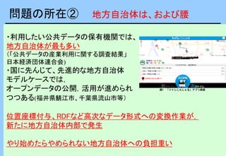 ・利用したい公共データの保有機関では、
地方自治体が最も多い
（「公共データの産業利用に関する調査結果」
日本経済団体連合会)
・国に先んじて、先進的な地方自治体
モデルケースでは，
オープンデータの公開，活用が進められ
つつある(福井県鯖江市、千葉県流山市等）
位置座標付与、RDFなど高次なデータ形式への変換作業が，
新たに地方自治体内部で発生
やり始めたらやめられない地方自治体への負担重い
図1 「トイレこんしぇる」アプリ画面
問題の所在② 地方自治体は、および腰
 