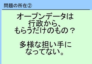 オープンデータは
行政から、
もらうだけのもの？
多様な担い手に
なってない。
問題の所在②
 