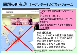 問題の所在③ オープンデータのプラットフォーム
利用規約違反
Google サービスの特定の独自機能
(GoogleMaps APIとして埋め込む)
を利用するのでない限り、
対象コンテンツを印刷物に
使用することはできません。
出典：Google 使用許諾 – マップ/Google Earth に関するガイドライン:
http://t.co/gWI96Q9
インターナショナルオープンデータ
デイ
2014年2月22日（土）
世界中の国や都市のオープンデー
タ利用を
促進するためのイベントを世界で
同日開催
 