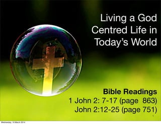Living a God
Centred Life in
Today’s World
Bible Readings
1 John 2: 7-17 (page 863)
John 2:12-25 (page 751)
1
Wednesday, 19 March 2014
 