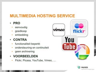 MULTIMEDIA HOSTING SERVICE
• PRO
• eenvoudig
• goedkoop
• embedding
• CONTRA
• functionaliteit beperkt
• ondersteuning en continuiteit
• geen archivering
• VOORBEELDEN
• Flickr, Picasa, YouTube, Vimeo, …
 