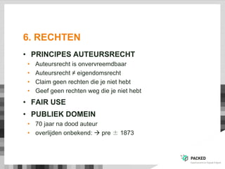 6. RECHTEN
• PRINCIPES AUTEURSRECHT
• Auteursrecht is onvervreemdbaar
• Auteursrecht ≠ eigendomsrecht
• Claim geen rechten die je niet hebt
• Geef geen rechten weg die je niet hebt
• FAIR USE
• PUBLIEK DOMEIN
• 70 jaar na dood auteur
• overlijden onbekend:  pre ± 1873
 