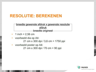 RESOLUTIE: BEREKENEN
• 1 inch = 2,56 cm
• voorbeeld dia op A4:
21 cm x 300 dpi / 3,6 cm = 1750 ppi
• voorbeeld poster op A4:
21 cm x 300 dpi / 70 cm = 90 ppi
breedte gewenste afdruk x gewenste resolutie
afdruk
breedte origineel
 