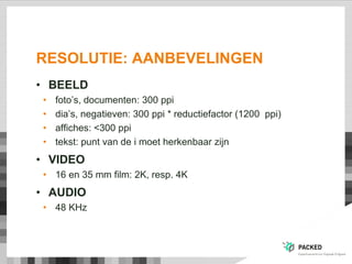 RESOLUTIE: AANBEVELINGEN
• BEELD
• foto‟s, documenten: 300 ppi
• dia‟s, negatieven: 300 ppi * reductiefactor (1200 ppi)
• affiches: <300 ppi
• tekst: punt van de i moet herkenbaar zijn
• VIDEO
• 16 en 35 mm film: 2K, resp. 4K
• AUDIO
• 48 KHz
 