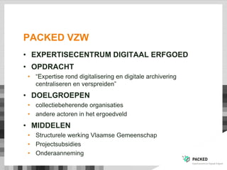 PACKED VZW
• EXPERTISECENTRUM DIGITAAL ERFGOED
• OPDRACHT
• “Expertise rond digitalisering en digitale archivering
centraliseren en verspreiden”
• DOELGROEPEN
• collectiebeherende organisaties
• andere actoren in het ergoedveld
• MIDDELEN
• Structurele werking Vlaamse Gemeenschap
• Projectsubsidies
• Onderaanneming
 