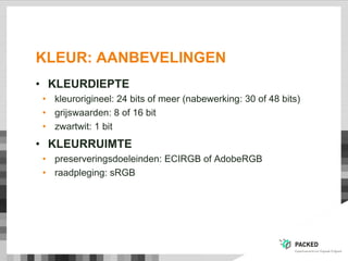 KLEUR: AANBEVELINGEN
• KLEURDIEPTE
• kleurorigineel: 24 bits of meer (nabewerking: 30 of 48 bits)
• grijswaarden: 8 of 16 bit
• zwartwit: 1 bit
• KLEURRUIMTE
• preserveringsdoeleinden: ECIRGB of AdobeRGB
• raadpleging: sRGB
 