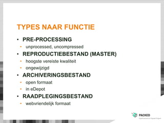 TYPES NAAR FUNCTIE
• PRE-PROCESSING
• unprocessed, uncompressed
• REPRODUCTIEBESTAND (MASTER)
• hoogste vereiste kwaliteit
• ongewijzigd
• ARCHIVERINGSBESTAND
• open formaat
• in eDepot
• RAADPLEGINGSBESTAND
• webvriendelijk formaat
 