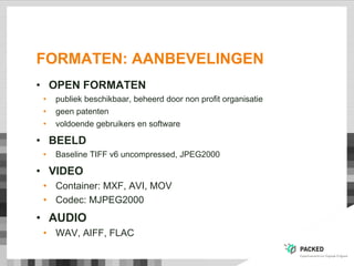FORMATEN: AANBEVELINGEN
• OPEN FORMATEN
• publiek beschikbaar, beheerd door non profit organisatie
• geen patenten
• voldoende gebruikers en software
• BEELD
• Baseline TIFF v6 uncompressed, JPEG2000
• VIDEO
• Container: MXF, AVI, MOV
• Codec: MJPEG2000
• AUDIO
• WAV, AIFF, FLAC
 