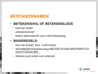 BESTANDSNAMEN
• BETEKENISVOL OF BETEKENISLOOS
• kans op fouten
• arbeidsintensief
• betere alternatieven voor informatieopslag
• BASISREGELS:
• Hou het simpel: max. 3 elementen
• abcedfghijklmnopqrstuvwxyzABCDEFGHIJKLMNOPQRSTUV
WXYZ1234567890_
• Gebruik punt enkel voor extensie
 