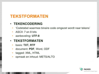 TEKSTFORMATEN
• TEKENCODERING
• „Codetabel waarmee binaire code omgezet wordt naar tekens‟
• ASCII: 7 en 8 bits
• aanbeveling: UTF-8
• TEKSTFORMATEN
• basis: TXT, RTF
• document: PDF, Word, ODF
• tagged: XML, HTML
• opmaak en inhoud: METS/ALTO
 