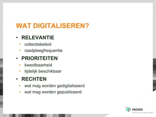 WAT DIGITALISEREN?
• RELEVANTIE
• collectiebeleid
• raadpleegfrequentie
• PRIORITEITEN
• kwestbaarheid
• tijdelijk beschikbaar
• RECHTEN
• wat mag worden gedigitaliseerd
• wat mag worden gepubliceerd
 