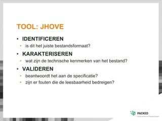 TOOL: JHOVE
• IDENTIFICEREN
• is dit het juiste bestandsformaat?
• KARAKTERISEREN
• wat zijn de technische kenmerken van het bestand?
• VALIDEREN
• beantwoordt het aan de specificatie?
• zijn er fouten die de leesbaarheid bedreigen?
 