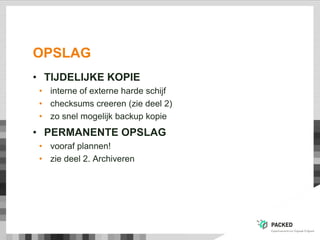 OPSLAG
• TIJDELIJKE KOPIE
• interne of externe harde schijf
• checksums creeren (zie deel 2)
• zo snel mogelijk backup kopie
• PERMANENTE OPSLAG
• vooraf plannen!
• zie deel 2. Archiveren
 
