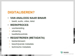 DIGITALISEREN?
• VAN ANALOOG NAAR BINAIR
• beeld, audio, video, tekst
• WERKPROCES
• voorbereiding
• uitvoering
• kwaliteitscontrole
• REGISTREREN (METADATA)
• bestandsnaam
• beschrijvende metadata
• technische metadata
 
